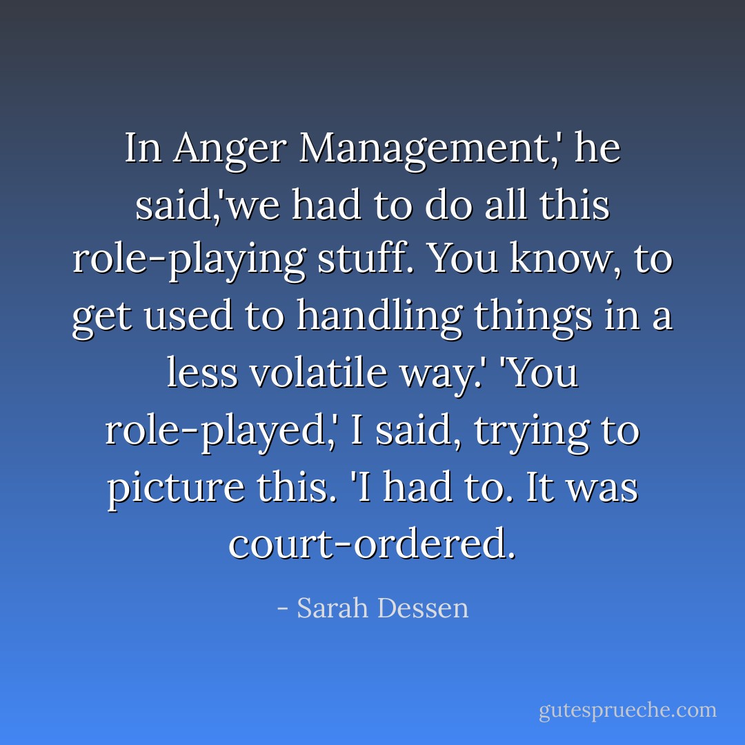 In Anger Management,' he said,'we had to do all this role-playing stuff. You know, to get used to handling things in a less volatile way.'<br />'You role-played,' I said, trying to picture this.<br />'I had to. It was court-ordered. - Sarah Dessen