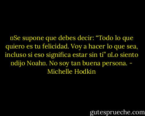 ―Se supone que debes decir: “Todo lo que quiero es tu felicidad. Voy a hacer lo que sea, incluso si eso significa estar sin ti”<br />―Lo siento ―dijo Noah―. No soy tan buena persona. - Michelle Hodkin