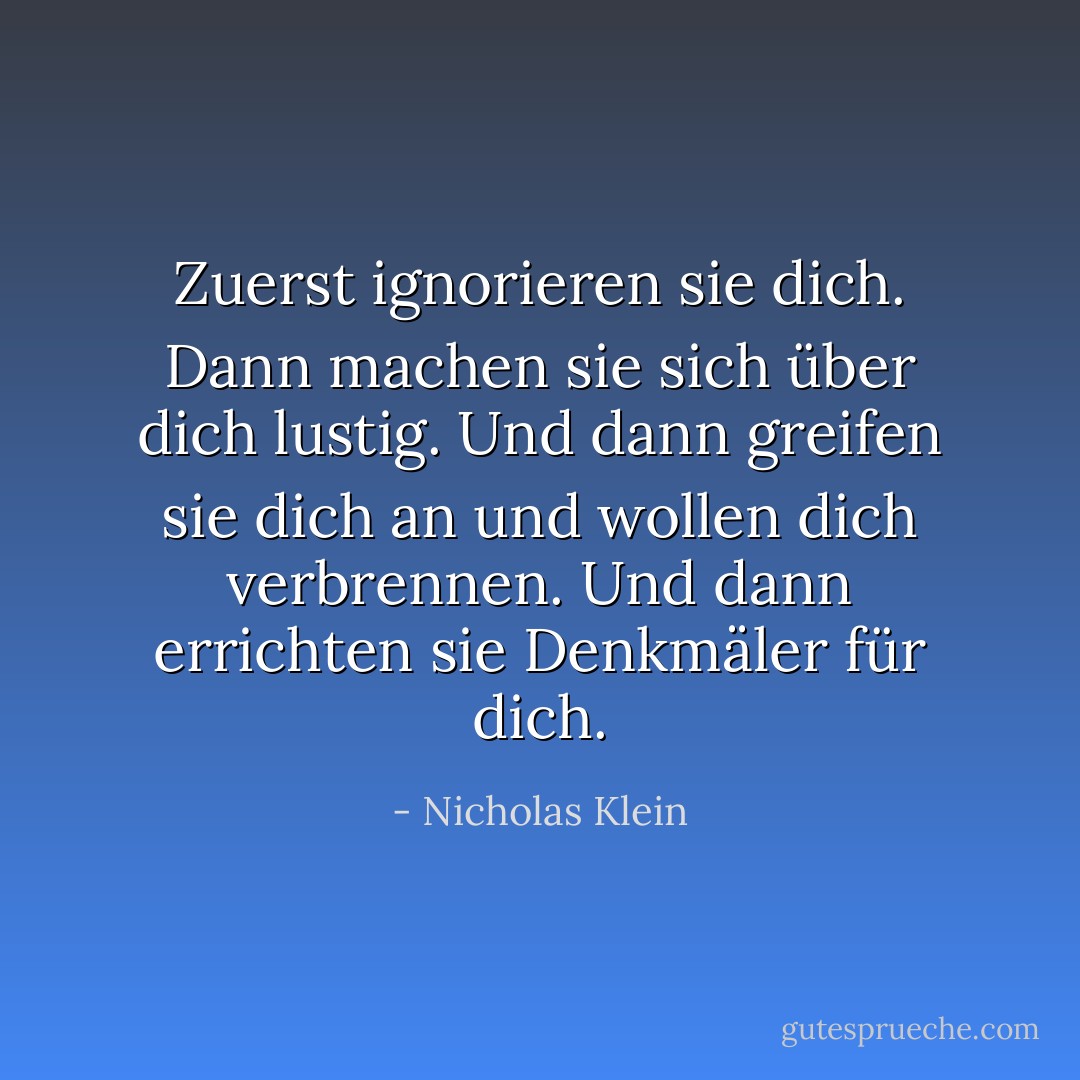 Zuerst ignorieren sie dich. Dann machen sie sich über dich lustig. Und dann greifen sie dich an und wollen dich verbrennen. Und dann errichten sie Denkmäler für dich. - Nicholas Klein<
