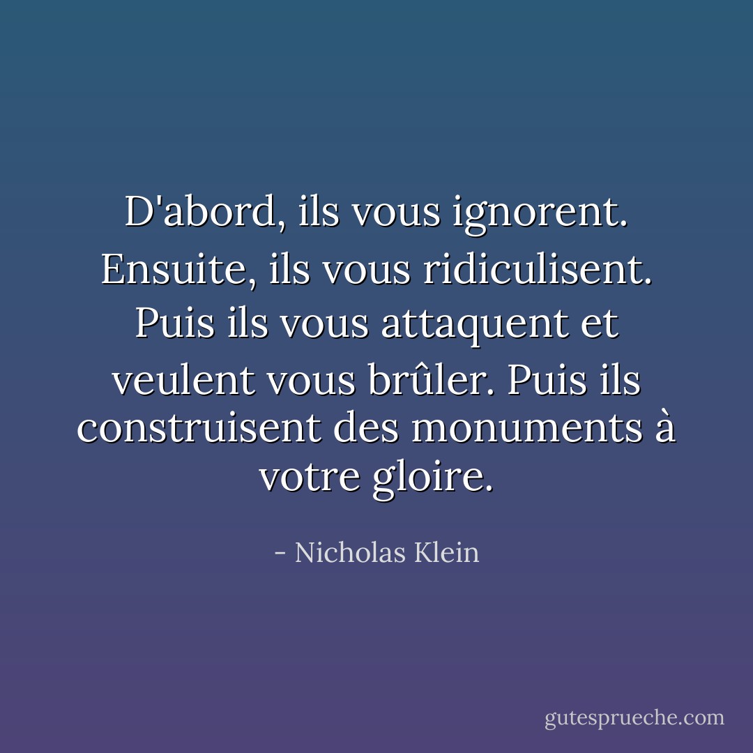 D'abord, ils vous ignorent. Ensuite, ils vous ridiculisent. Puis ils vous attaquent et veulent vous brûler. Puis ils construisent des monuments à votre gloire. - Nicholas Klein