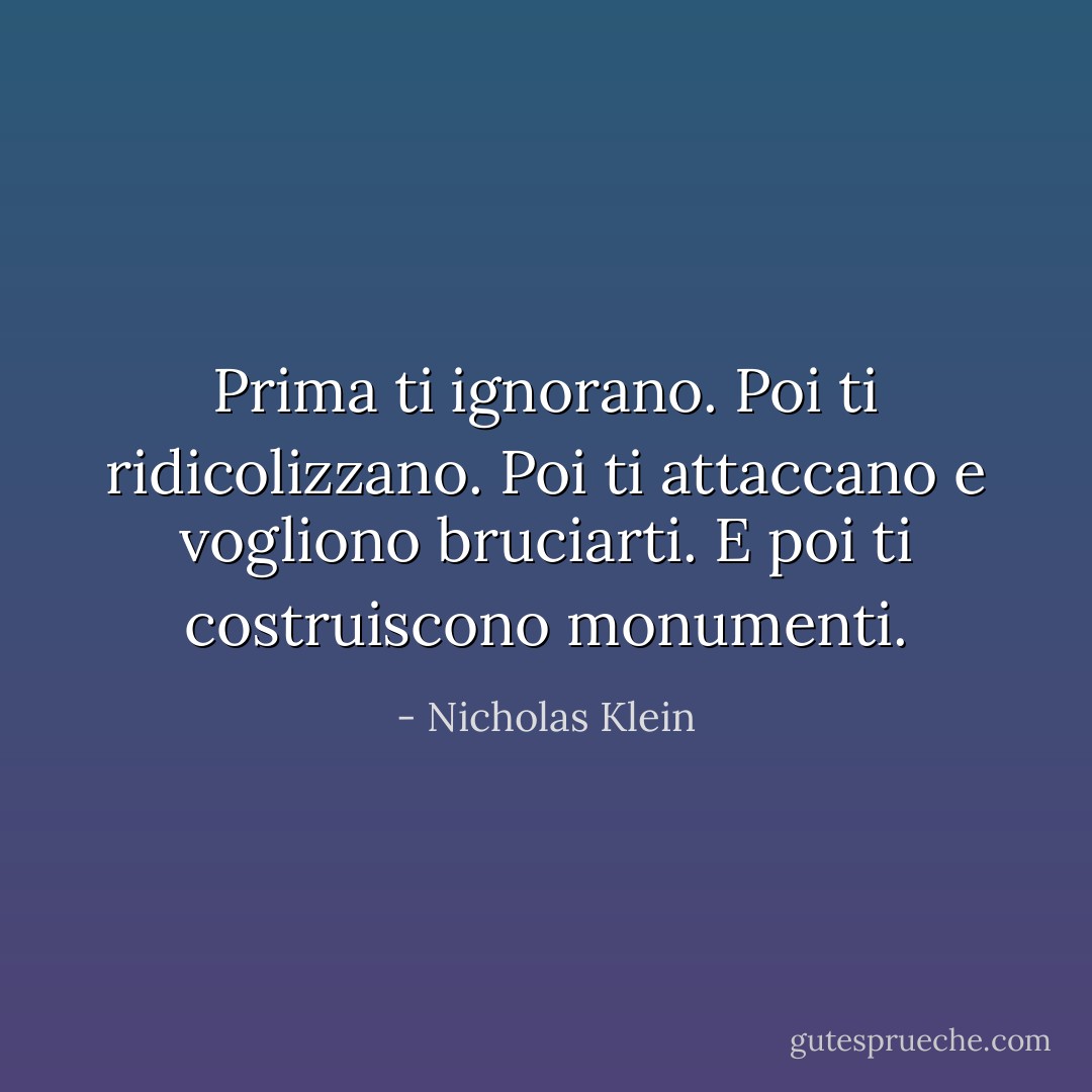 Prima ti ignorano. Poi ti ridicolizzano. Poi ti attaccano e vogliono bruciarti. E poi ti costruiscono monumenti. - Nicholas Klein