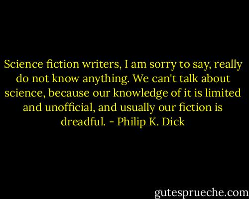 Science fiction writers, I am sorry to say, really do not know anything. We can't talk about science, because our knowledge of it is limited and unofficial, and usually our fiction is dreadful. - Philip K. Dick