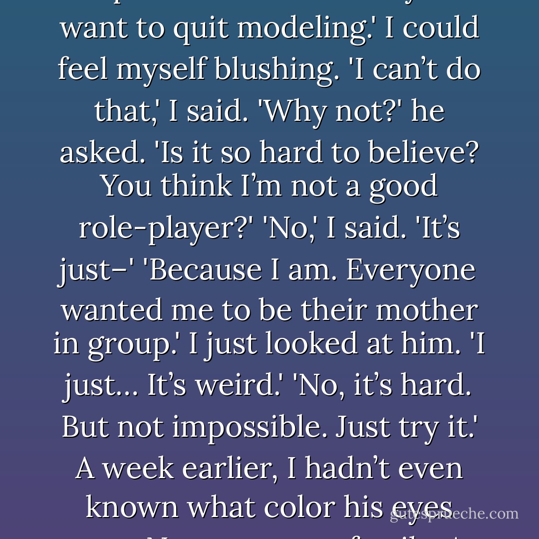 So say I’m your mom.'<br />'What?' I said.<br />'I’m your mom,' he repeated. 'Now tell me you want to quit modeling.'<br />I could feel myself blushing. 'I can’t do that,' I said.<br />'Why not?' he asked. 'Is it so hard to believe? You think I’m not a good role-player?'<br />'No,' I said. 'It’s just–'<br />'Because I am. Everyone wanted me to be their mother in group.'<br />I just looked at him. 'I just… It’s weird.'<br />'No, it’s hard. But not impossible. Just try it.'<br />A week earlier, I hadn’t even known what color his eyes were. Now, we were family. At least temporarily. - Sarah Dessen