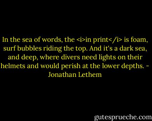In the sea of words, the <i>in print</i> is foam, surf bubbles riding the top. And it's a dark sea, and deep, where divers need lights on their helmets and would perish at the lower depths. - Jonathan Lethem