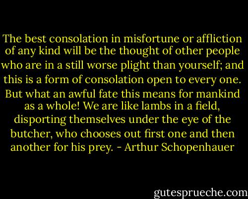 The best consolation in misfortune or affliction of any kind will be the thought of other people who are in a still worse plight than yourself; and this is a form of consolation open to every one. But what an awful fate this means for mankind as a whole! We are like lambs in a field, disporting themselves under the eye of the butcher, who chooses out first one and then another for his prey. - Arthur Schopenhauer