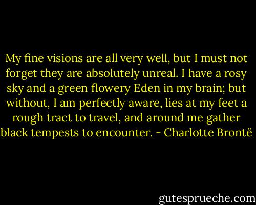 My fine visions are all very well, but I must not forget they are absolutely unreal. I have a rosy sky and a green flowery Eden in my brain; but without, I am perfectly aware, lies at my feet a rough tract to travel, and around me gather black tempests to encounter. - Charlotte Brontë