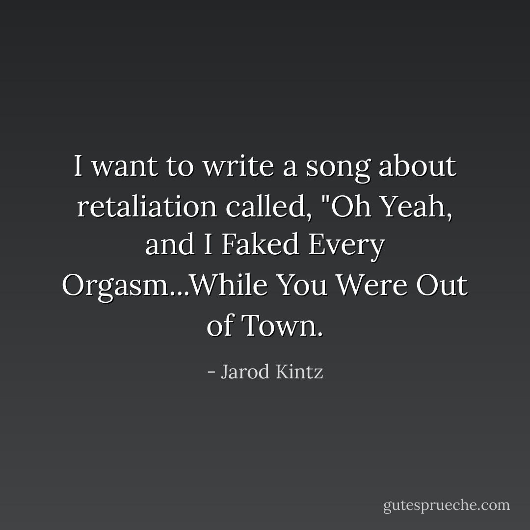 I want to write a song about retaliation called, "Oh Yeah, and I Faked Every Orgasm...While You Were Out of Town. - Jarod Kintz