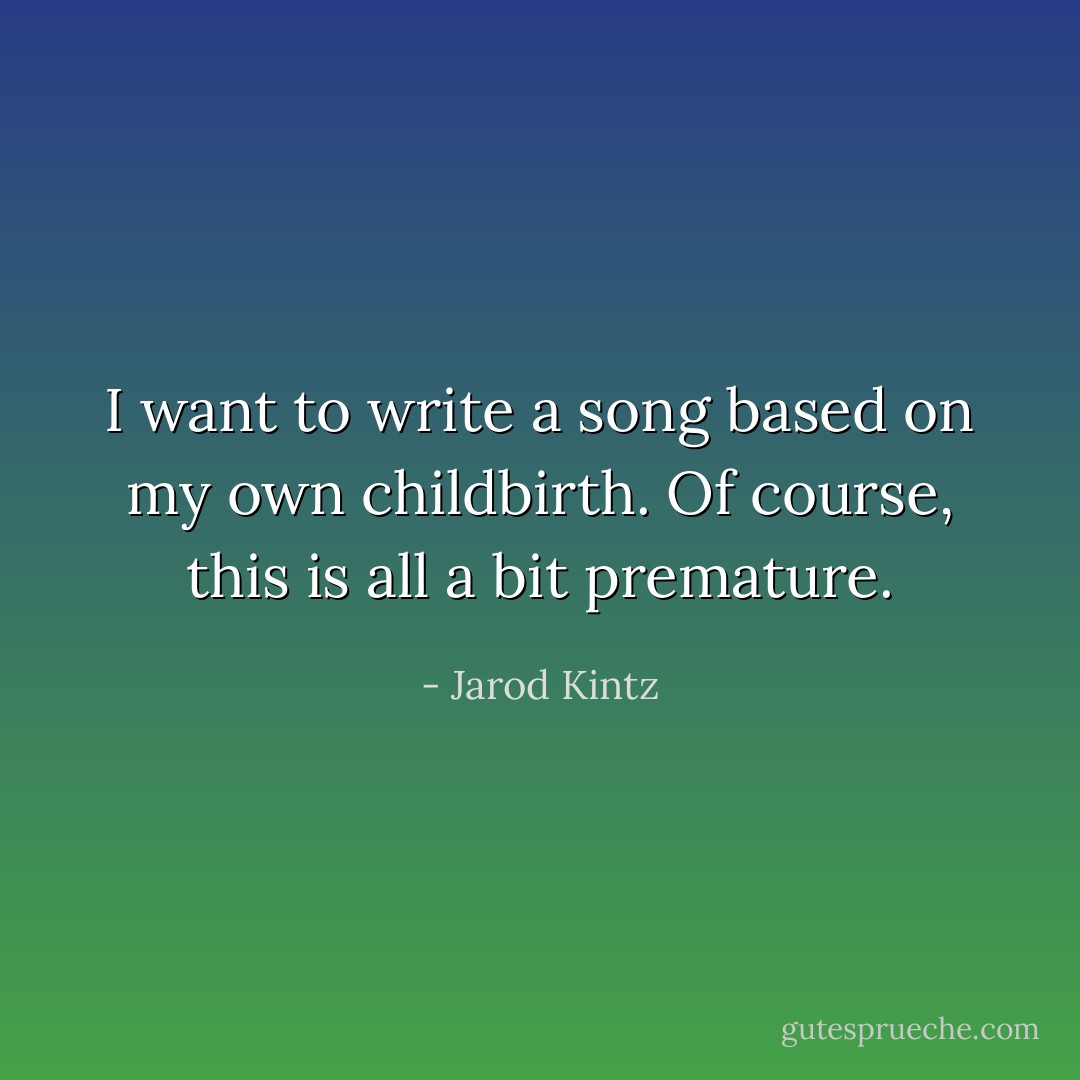 I want to write a song based on my own childbirth. Of course, this is all a bit premature. - Jarod Kintz