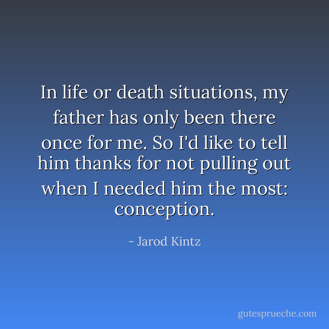 In life or death situations, my father has only been there once for me. So I'd like to tell him thanks for not pulling out when I needed him the most: conception. - Jarod Kintz