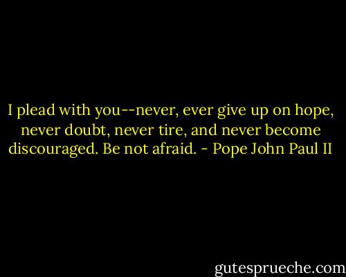 I plead with you--never, ever give up on hope, never doubt, never tire, and never become discouraged. Be not afraid. - Pope John Paul II