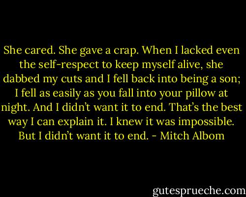 She cared. She gave a crap. When I lacked even the self-respect to keep myself alive, she dabbed my cuts and I fell back into being a son; I fell as easily as you fall into your pillow at night. And I didn’t want it to end. That’s the best way I can explain it. I knew it was impossible. But I didn’t want it to end. - Mitch Albom