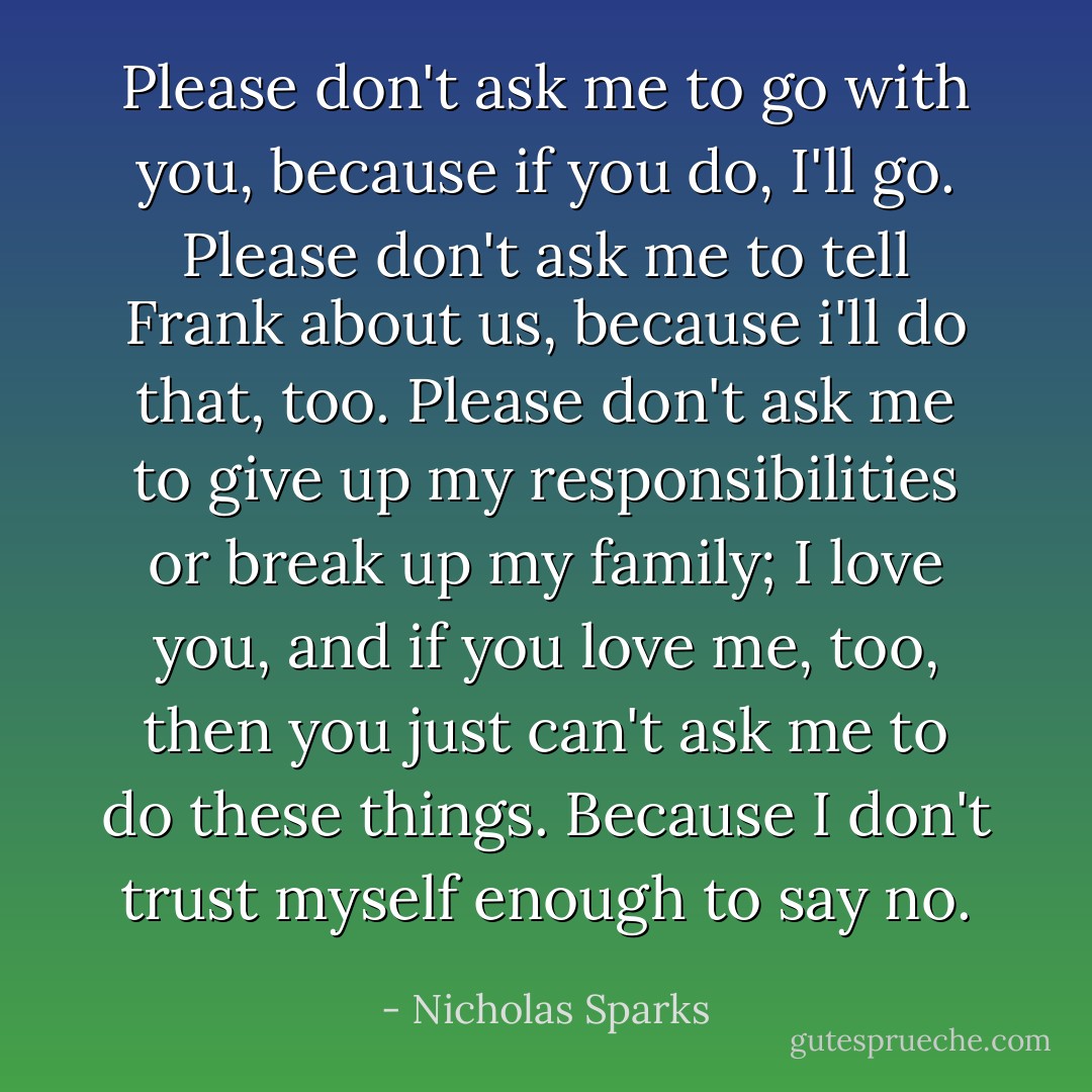 Please don't ask me to go with you, because if you do, I'll go. Please don't ask me to tell Frank about us, because i'll do that, too. Please don't ask me to give up my responsibilities or break up my family; I love you, and if you love me, too, then you just can't ask me to do these things. Because I don't trust myself enough to say no. - Nicholas Sparks