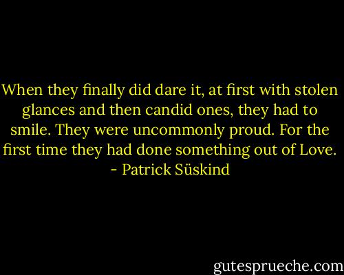 When they finally did dare it, at first with stolen glances and then candid ones, they had to smile. They were uncommonly proud. For the first time they had done something out of Love. - Patrick Süskind