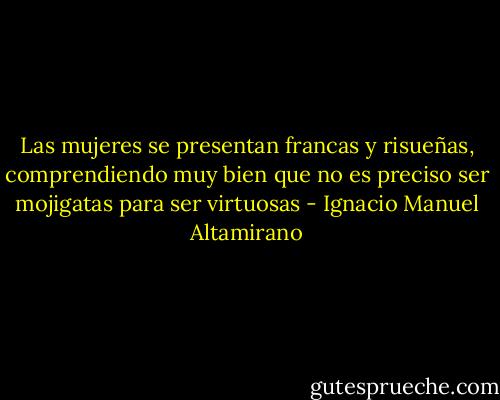 Las mujeres se presentan francas y risueñas, comprendiendo muy bien que no es preciso ser mojigatas para ser virtuosas - Ignacio Manuel Altamirano