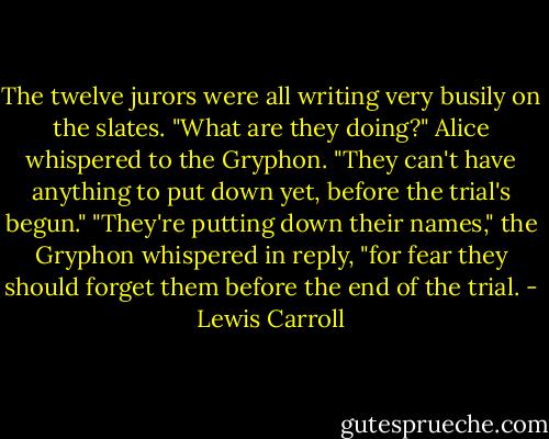 The twelve jurors were all writing very busily on the slates. "What are they doing?" Alice whispered to the Gryphon. "They can't have anything to put down yet, before the trial's begun."<br />"They're putting down their names," the Gryphon whispered in reply, "for fear they should forget them before the end of the trial. - Lewis Carroll