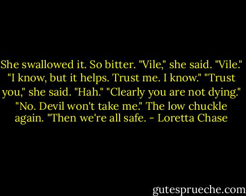 She swallowed it. So bitter.<br />"Vile," she said. "Vile."<br />"I know, but it helps. Trust me. I know."<br />"Trust you," she said. "Hah."<br />"Clearly you are not dying."<br />"No. Devil won't take me."<br />The low chuckle again. "Then we're all safe. - Loretta Chase