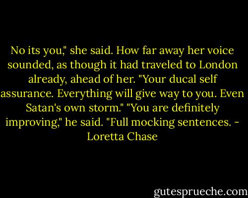 No its you," she said. How far away her voice sounded, as though it had traveled to London already, ahead of her. "Your ducal self assurance. Everything will give way to you. Even Satan's own storm."<br />"You are definitely improving," he said. "Full mocking sentences. - Loretta Chase