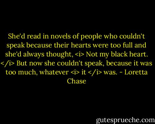 She'd read in novels of people who couldn't speak because their hearts were too full and she'd always thought, <i> Not my black heart. </i><br />But now she couldn't speak, because it was too much, whatever <i> it </i> was. - Loretta Chase