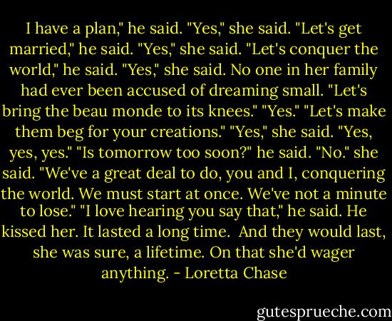 I have a plan," he said.<br />"Yes," she said.<br />"Let's get married," he said.<br />"Yes," she said.<br />"Let's conquer the world," he said.<br />"Yes," she said. No one in her family had ever been accused of dreaming small.<br />"Let's bring the beau monde to its knees."<br />"Yes."<br />"Let's make them beg for your creations."<br />"Yes," she said. "Yes, yes, yes."<br />"Is tomorrow too soon?" he said.<br />"No." she said. "We've a great deal to do, you and I, conquering the world. We must start at once. We've not a minute to lose."<br />"I love hearing you say that," he said.<br />He kissed her. It lasted a long time. <br />And they would last, she was sure, a lifetime. On that she'd wager anything. - Loretta Chase