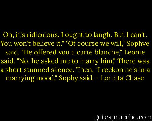 Oh, it's ridiculous. I ought to laugh. But I can't. You won't believe it."<br />"Of course we will," Sophye said.<br />"He offered you a carte blanche," Leonie said.<br />"No, he asked me to marry him."<br />There was a short stunned silence.<br />Then, "I reckon he's in a marrying mood," Sophy said. - Loretta Chase