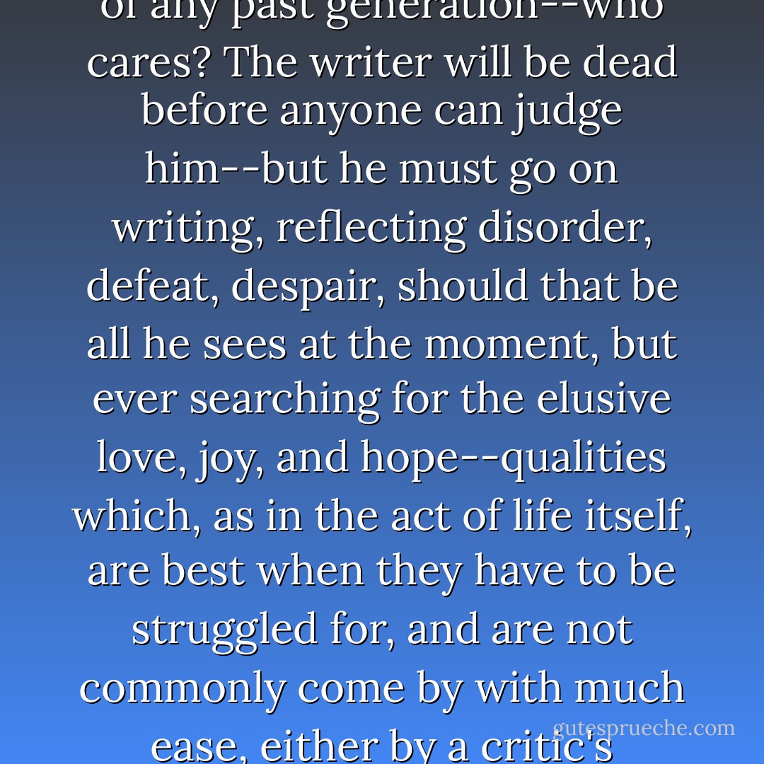 Perhaps the critics are right: this generation may not produce literature equal to that of any past generation--who cares? The writer will be dead before anyone can judge him--but he must go on writing, reflecting disorder, defeat, despair, should that be all he sees at the moment, but ever searching for the elusive love, joy, and hope--qualities which, as in the act of life itself, are best when they have to be struggled for, and are not commonly come by with much ease, either by a critic's formula or by a critic's yearning. - Bill Styron