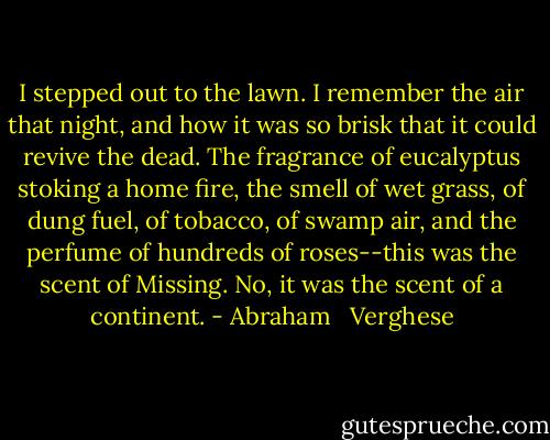 I stepped out to the lawn. I remember the air that night, and how it was so brisk that it could revive the dead. The fragrance of eucalyptus stoking a home fire, the smell of wet grass, of dung fuel, of tobacco, of swamp air, and the perfume of hundreds of roses--this was the scent of Missing. No, it was the scent of a continent. - Abraham   Verghese