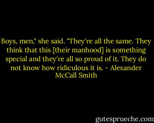 Boys, men," she said. "They're all the same. They think that this [their manhood] is something special and they're all so proud of it. They do not know how ridiculous it is. - Alexander McCall Smith