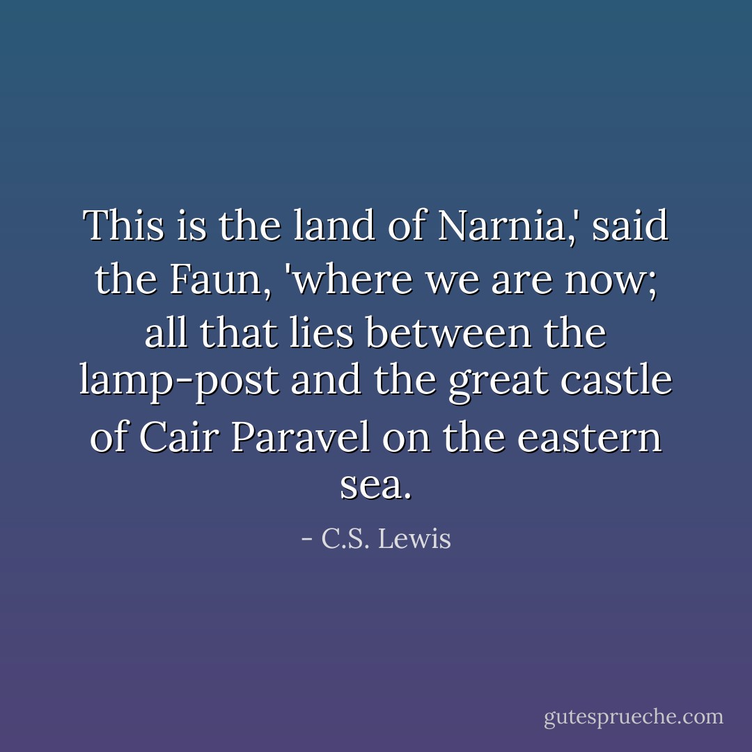 This is the land of Narnia,' said the Faun, 'where we are now; all that lies between the lamp-post and the great castle of Cair Paravel on the eastern sea. - C.S. Lewis