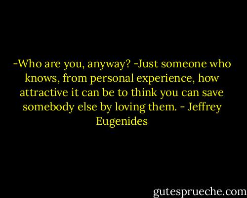 -Who are you, anyway?<br />-Just someone who knows, from personal experience, how attractive it can be to think you can save somebody else by loving them. - Jeffrey Eugenides
