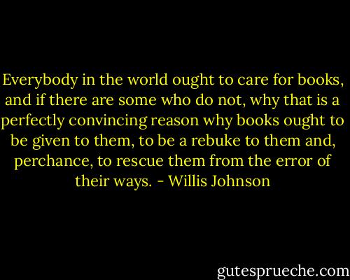 Everybody in the world ought to care for books, and if there are some who do not, why that is a perfectly convincing reason why books ought to be given to them, to be a rebuke to them and, perchance, to rescue them from the error of their ways. - Willis Johnson