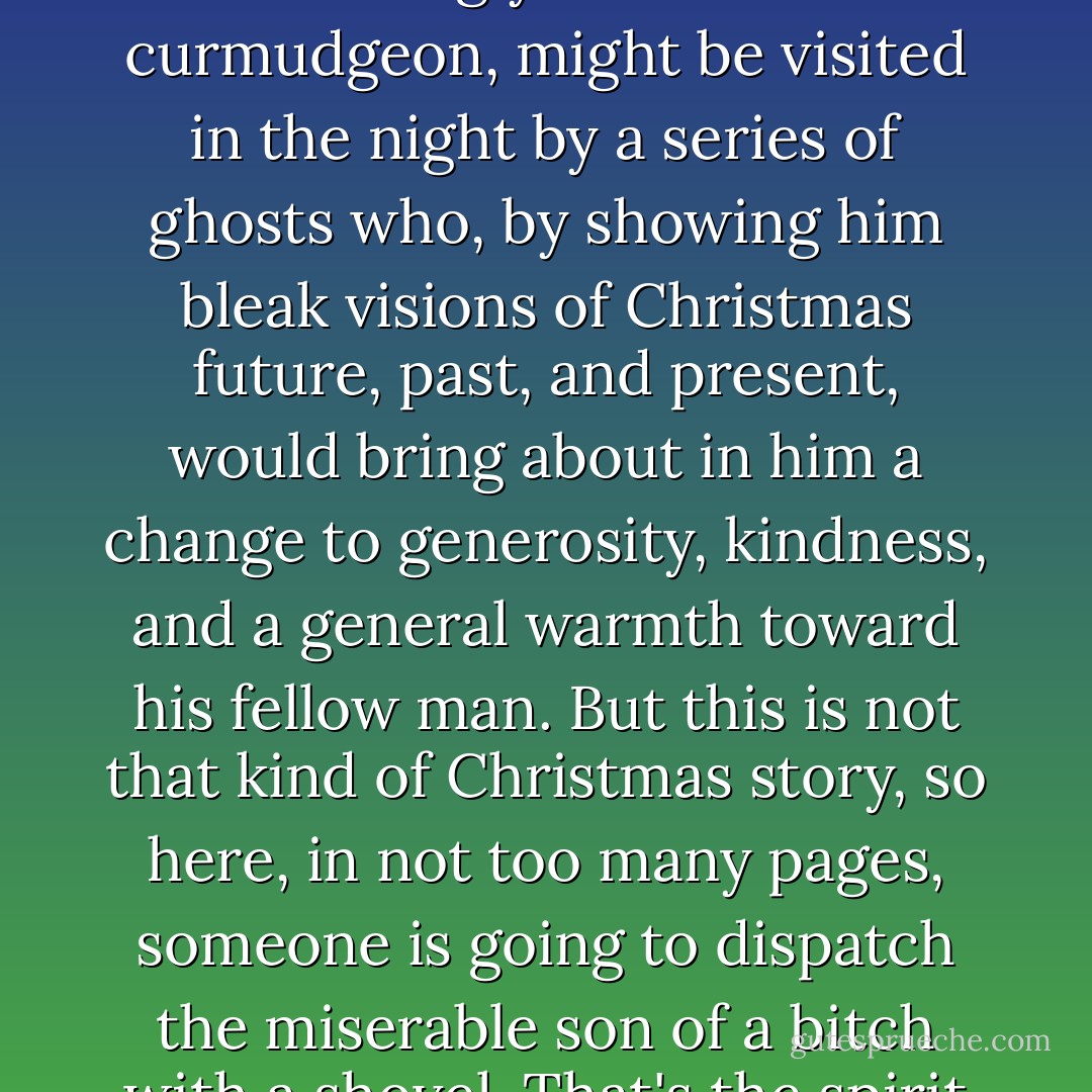 In another Christmas story, Dale Pearson, evil developer, self-absorbed woman hater, and seemingly unredeemable curmudgeon, might be visited in the night by a series of ghosts who, by showing him bleak visions of Christmas future, past, and present, would bring about in him a change to generosity, kindness, and a general warmth toward his fellow man. But this is not that kind of Christmas story, so here, in not too many pages, someone is going to dispatch the miserable son of a bitch with a shovel. That's the spirit of Christmas yet to come in these parts. Ho, ho, ho. - Christopher Moore
