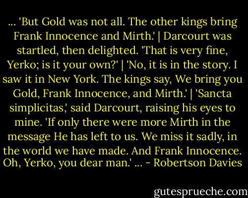 ... 'But Gold was not all. The other kings bring Frank Innocence and Mirth.' | Darcourt was startled, then delighted. 'That is very fine, Yerko; is it your own?' | 'No, it is in the story. I saw it in New York. The kings say, We bring you Gold, Frank Innocence, and Mirth.' | 'Sancta simplicitas,' said Darcourt, raising his eyes to mine. 'If only there were more Mirth in the message He has left to us. We miss it sadly, in the world we have made. And Frank Innocence. Oh, Yerko, you dear man.' ... - Robertson Davies