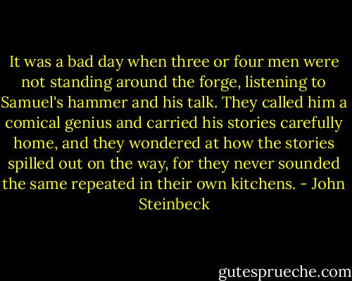 It was a bad day when three or four men were not standing around the forge, listening to Samuel's hammer and his talk. They called him a comical genius and carried his stories carefully home, and they wondered at how the stories spilled out on the way, for they never sounded the same repeated in their own kitchens. - John Steinbeck