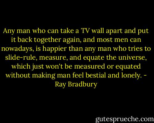 Any man who can take a TV wall apart and put it back together again, and most men can nowadays, is happier than any man who tries to slide-rule, measure, and equate the universe, which just won't be measured or equated without making man feel bestial and lonely. - Ray Bradbury