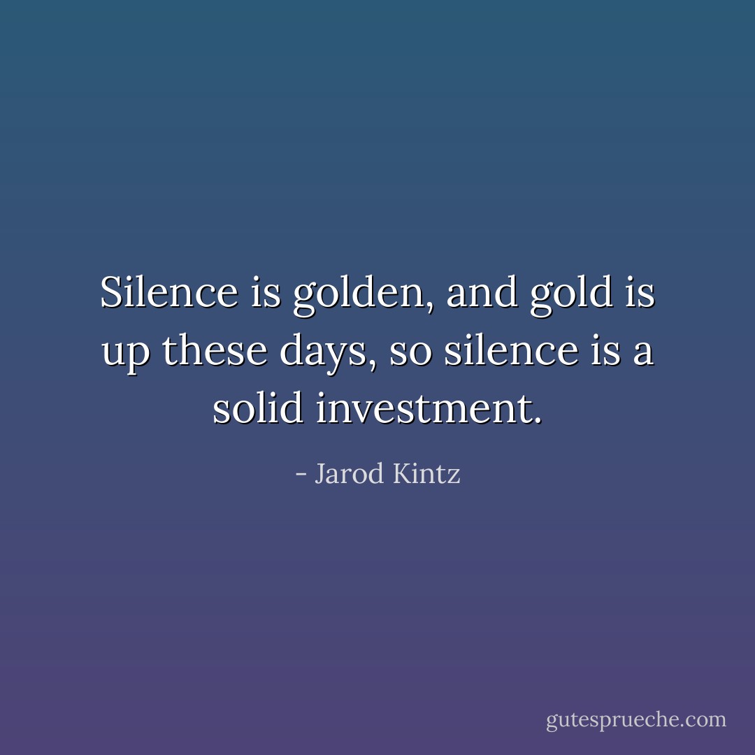 Silence is golden, and gold is up these days, so silence is a solid investment. - Jarod Kintz