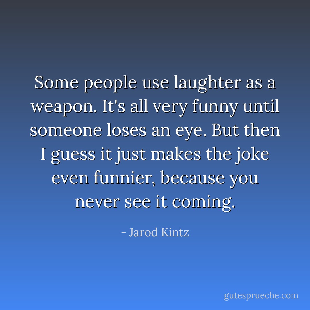 Some people use laughter as a weapon. It's all very funny until someone loses an eye. But then I guess it just makes the joke even funnier, because you never see it coming. - Jarod Kintz