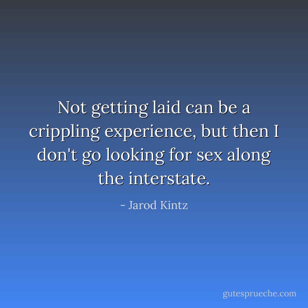 Not getting laid can be a crippling experience, but then I don't go looking for sex along the interstate. - Jarod Kintz