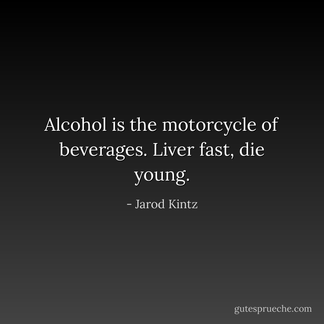 Alcohol is the motorcycle of beverages. Liver fast, die young. - Jarod Kintz