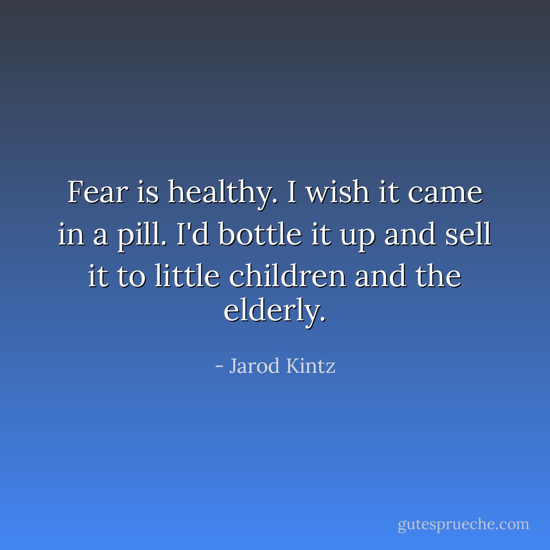 Fear is healthy. I wish it came in a pill. I'd bottle it up and sell it to little children and the elderly. - Jarod Kintz
