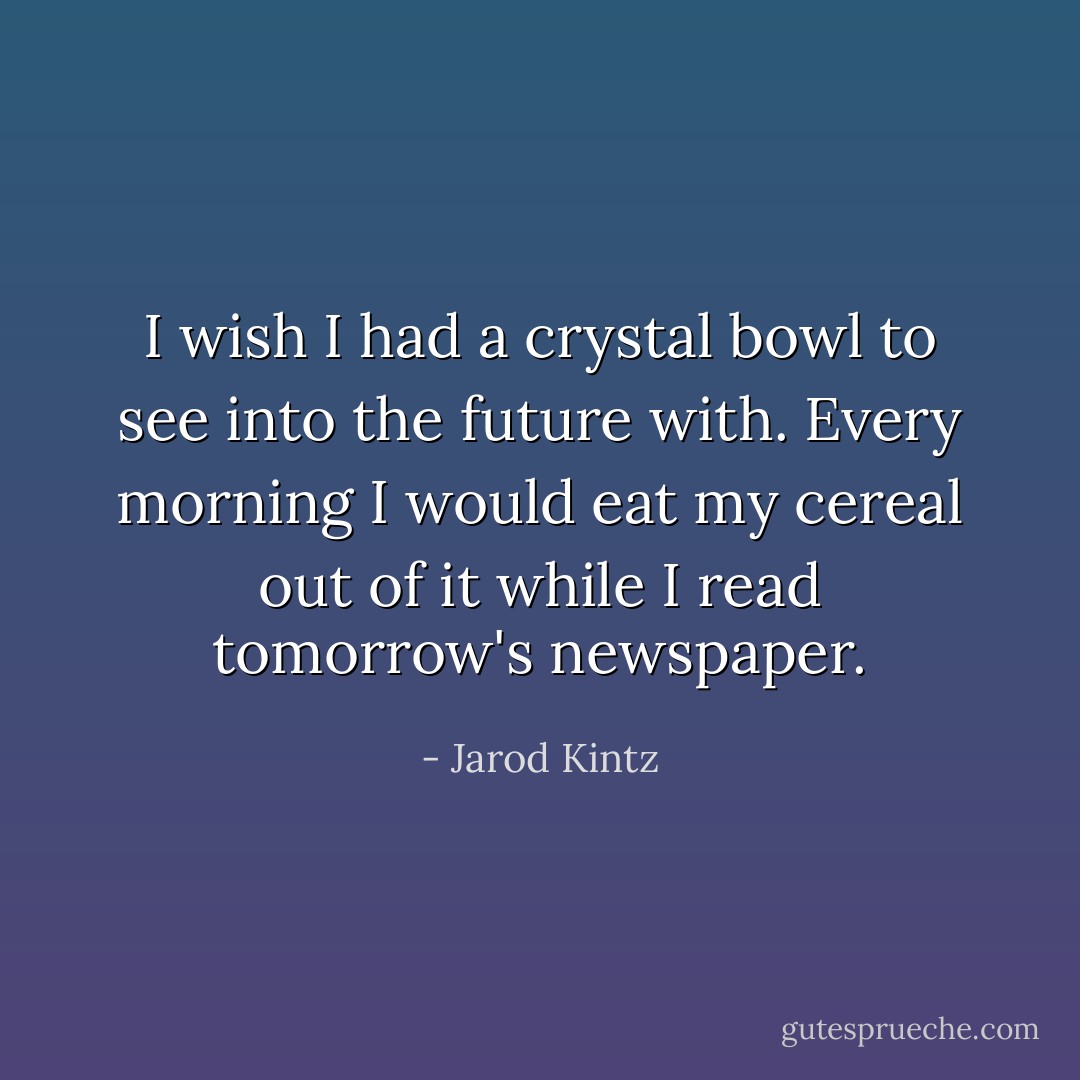 I wish I had a crystal bowl to see into the future with. Every morning I would eat my cereal out of it while I read tomorrow's newspaper. - Jarod Kintz