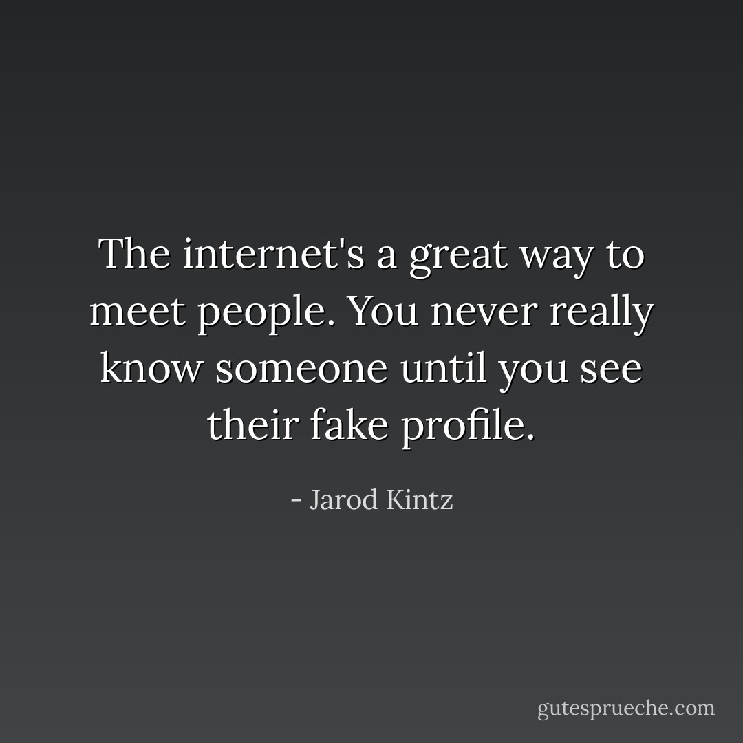 The internet's a great way to meet people. You never really know someone until you see their fake profile. - Jarod Kintz
