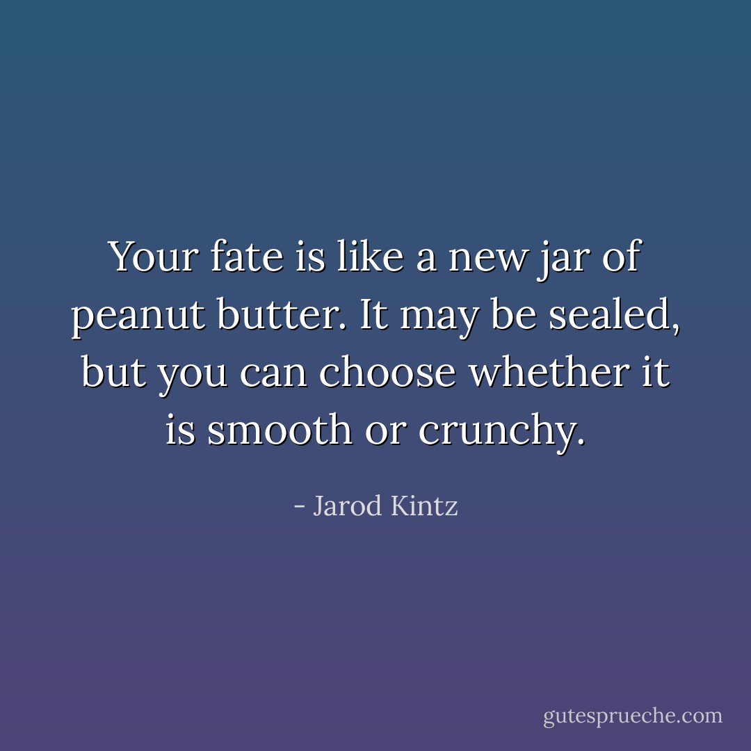 Your fate is like a new jar of peanut butter. It may be sealed, but you can choose whether it is smooth or crunchy. - Jarod Kintz