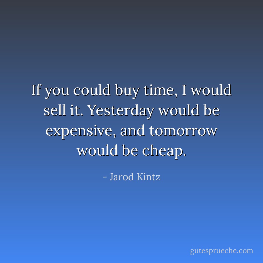 If you could buy time, I would sell it. Yesterday would be expensive, and tomorrow would be cheap. - Jarod Kintz