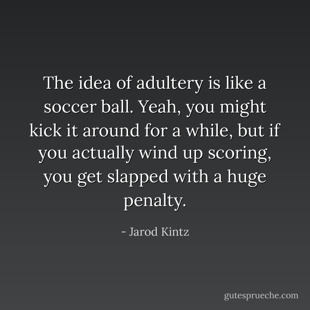 The idea of adultery is like a soccer ball. Yeah, you might kick it around for a while, but if you actually wind up scoring, you get slapped with a huge penalty. - Jarod Kintz
