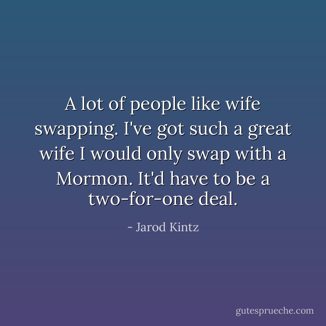 A lot of people like wife swapping. I've got such a great wife I would only swap with a Mormon. It'd have to be a two-for-one deal. - Jarod Kintz