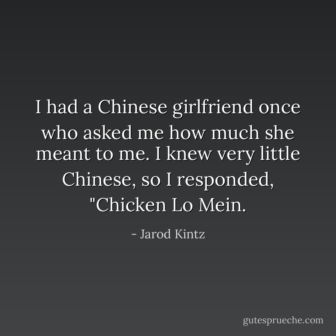 I had a Chinese girlfriend once who asked me how much she meant to me. I knew very little Chinese, so I responded, "Chicken Lo Mein. - Jarod Kintz