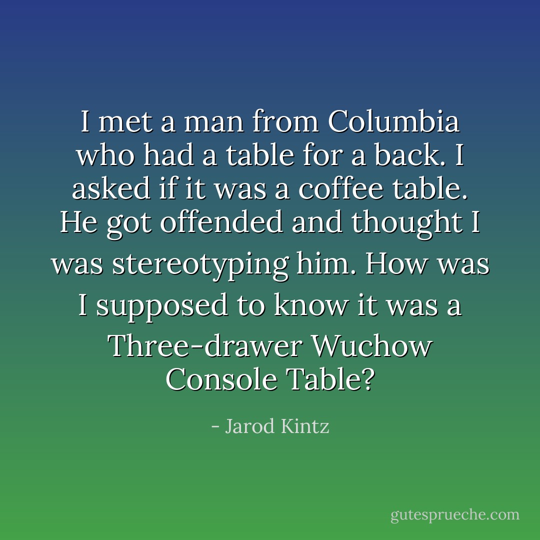 I met a man from Columbia who had a table for a back. I asked if it was a coffee table. He got offended and thought I was stereotyping him. How was I supposed to know it was a Three-drawer Wuchow Console Table? - Jarod Kintz