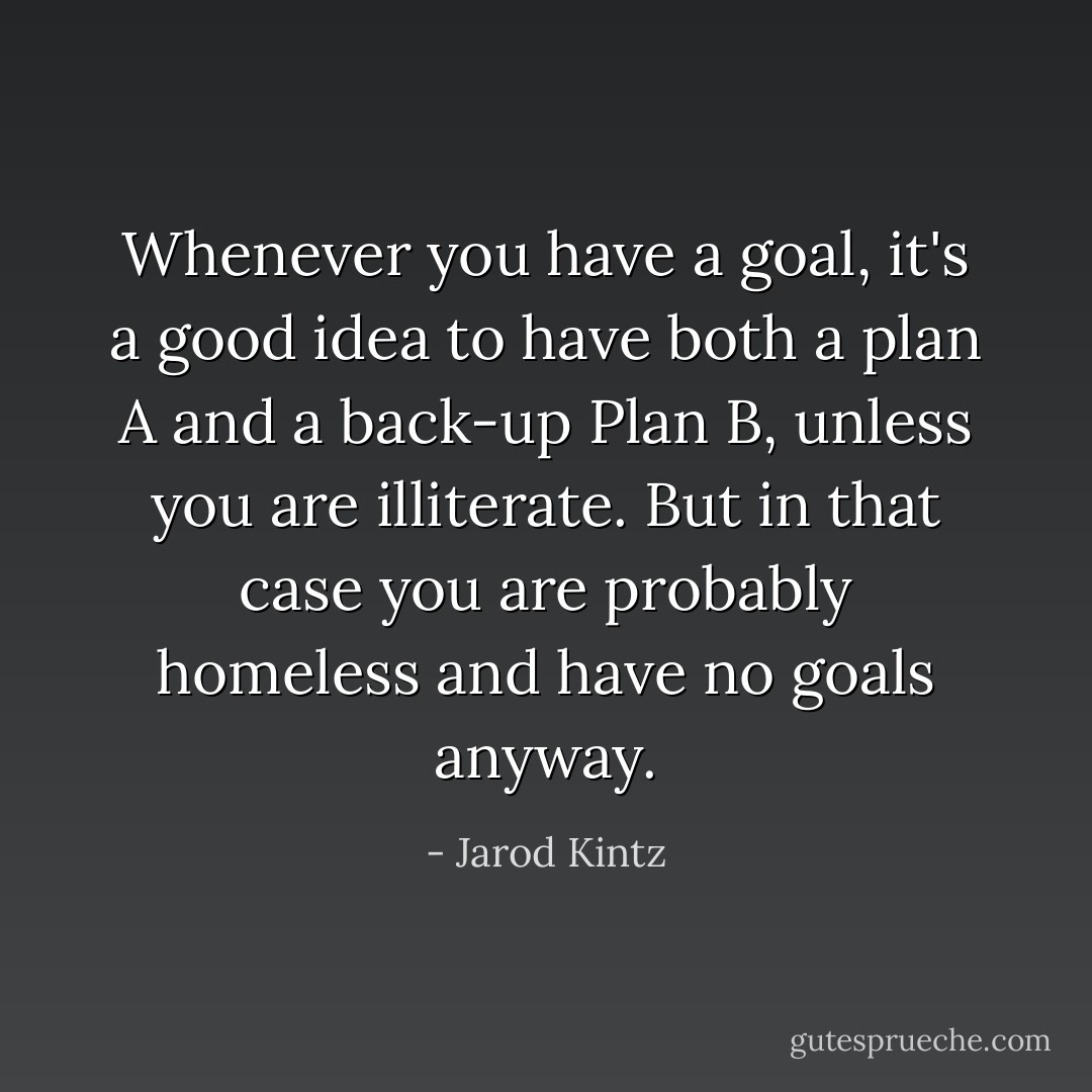 Whenever you have a goal, it's a good idea to have both a plan A and a back-up Plan B, unless you are illiterate. But in that case you are probably homeless and have no goals anyway. - Jarod Kintz