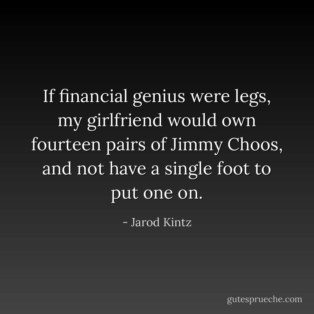 If financial genius were legs, my girlfriend would own fourteen pairs of Jimmy Choos, and not have a single foot to put one on. - Jarod Kintz