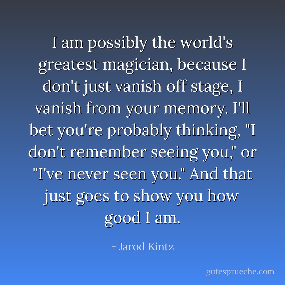 I am possibly the world's greatest magician, because I don't just vanish off stage, I vanish from your memory. I'll bet you're probably thinking, "I don't remember seeing you," or "I've never seen you." And that just goes to show you how good I am. - Jarod Kintz
